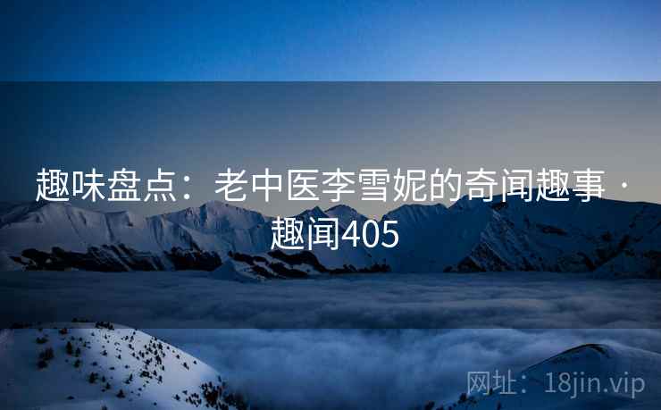 趣味盘点：老中医李雪妮的奇闻趣事 · 趣闻405  第1张