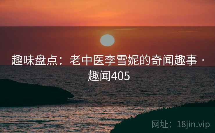 趣味盘点：老中医李雪妮的奇闻趣事 · 趣闻405  第2张