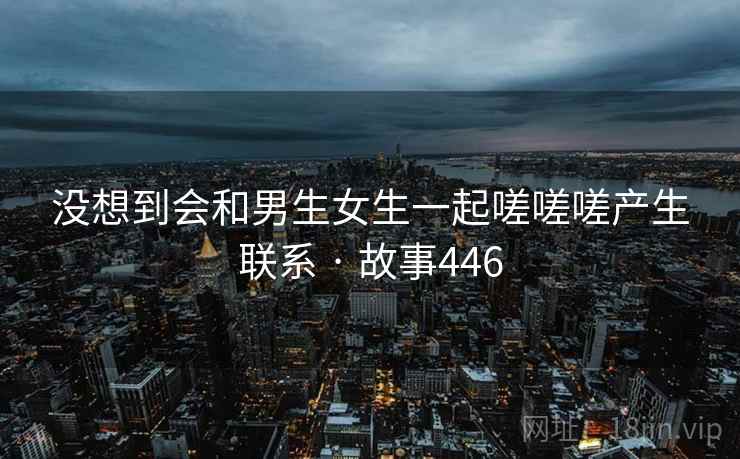 没想到会和男生女生一起嗟嗟嗟产生联系 · 故事446