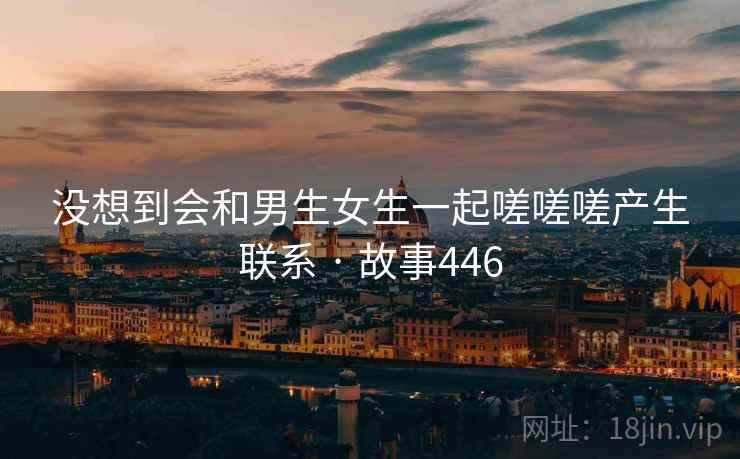 没想到会和男生女生一起嗟嗟嗟产生联系 · 故事446