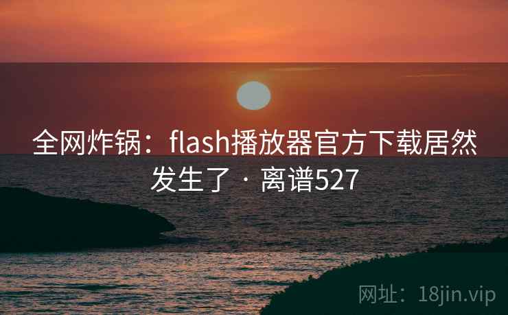 全网炸锅：flash播放器官方下载居然发生了 · 离谱527