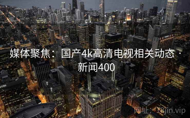 媒体聚焦：国产4k高清电视相关动态 · 新闻400