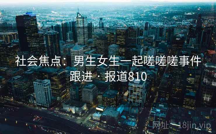 社会焦点：男生女生一起嗟嗟嗟事件跟进 · 报道810