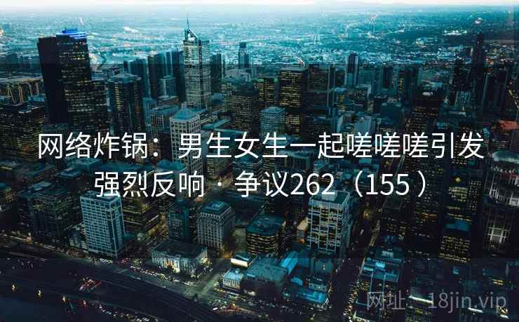 网络炸锅：男生女生一起嗟嗟嗟引发强烈反响 · 争议262（155 ）