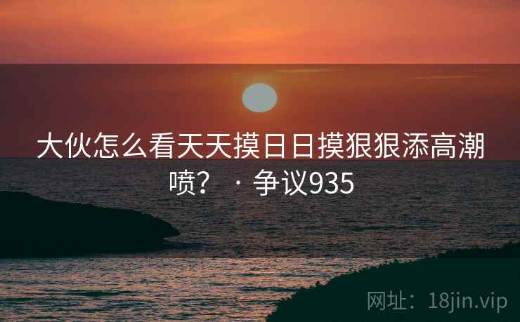 大伙怎么看天天摸日日摸狠狠添高潮喷？ · 争议935  第2张